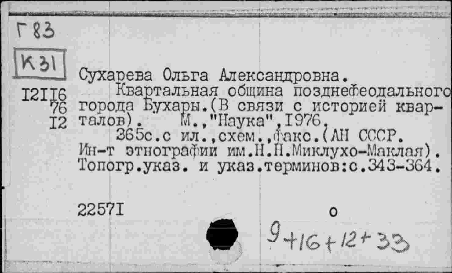 ﻿Г 83>
км
121^
12
Сухарева Ольга Александровна.
Квартальная община позднеФеодальног города Бухары.(В связи с историей кварталов) . м.»"Наука”,1976,
365с.с ил.,схем.,<гакс.(АН СССР.
Ин-т этнографии им.Н.П.Миклухо-Маклая). 'Гопогр.указ. и указ.терминов:с.343-364.
22571
о